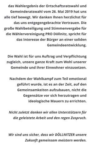 das Wahlergebnis der Ortschaftsratswahl und Gemeinderatswahl vom 26. Mai 2019 hat uns alle tief bewegt. Wir danken Ihnen herzlichst für das uns entgegengebrachte Vertrauen. Die große Wahlbeteiligung und Stimmenvergabe für die Wählervereinigung PRO Döllnitz, spricht für das Interesse der Bürger an einer soliden Gemeindeentwicklung.   Die Wahl ist für uns Auftrag und Verpflichtung zugleich, unsere ganze Kraft zum Wohl unserer Gemeinde und ihrer Einwohner einzusetzen.   Nachdem der Wahlkampf zum Teil emotional geführt wurde, ist es an der Zeit, auf den Gemeinsamkeiten aufzubauen, nicht die Gegensätze vor sich herzutragen und ideologische Mauern zu errichten.  Nicht zuletzt danken wir allen Unterstützern für die geleistete Arbeit und den regen Zuspruch.    Wir sind uns sicher, dass wir DÖLLNITZER unsere Zukunft gemeinsam meistern werden.